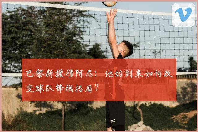 巴黎新援穆阿尼：他的到来如何改变球队锋线格局？