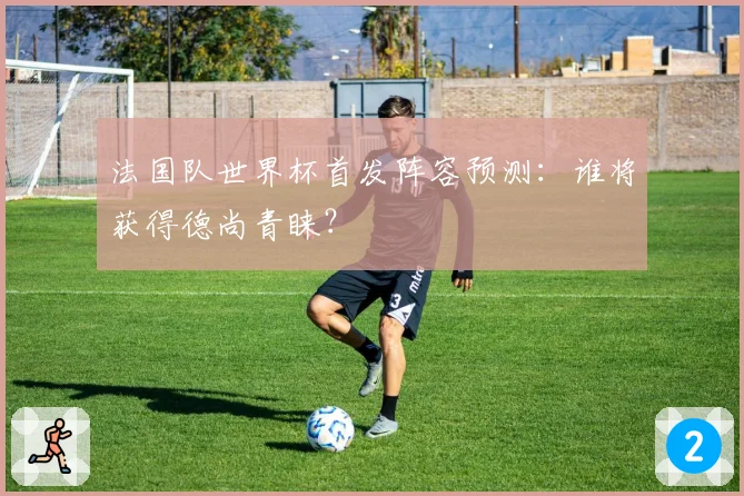 法国队世界杯首发阵容预测:谁将获得德尚青睐?