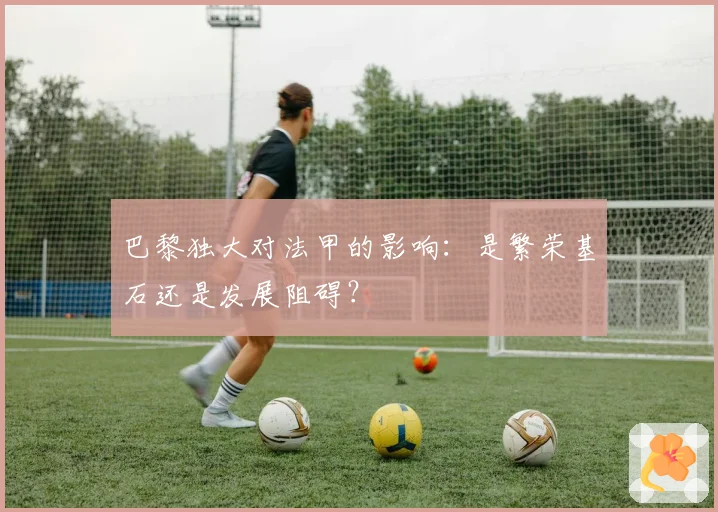 巴黎独大对法甲的影响：是繁荣基石还是发展阻碍？