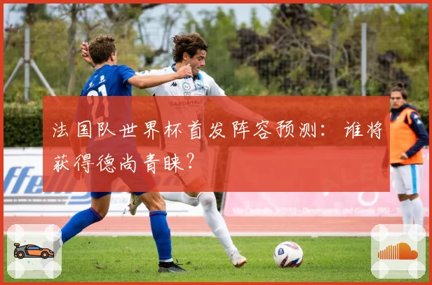 法国队世界杯首发阵容预测:谁将获得德尚青睐?