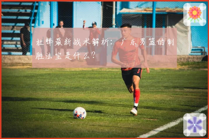 杜锋最新战术解析：广东男篮的制胜法宝是什么？