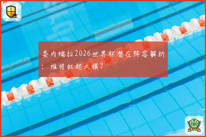 委内瑞拉2026世界杯潜在阵容解析：谁将扛起大旗？