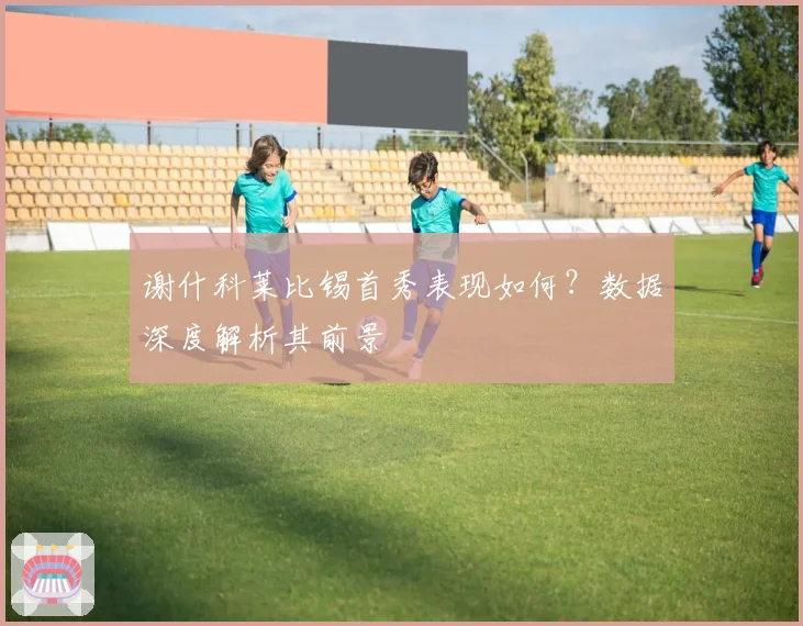 谢什科莱比锡首秀表现如何？数据深度解析其前景