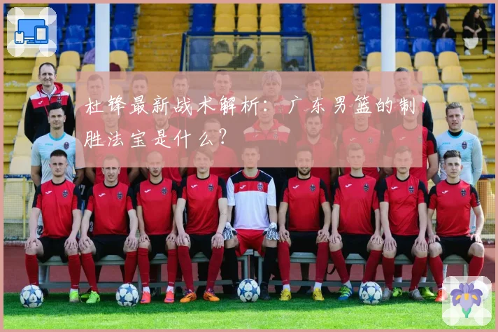 杜锋最新战术解析：广东男篮的制胜法宝是什么？