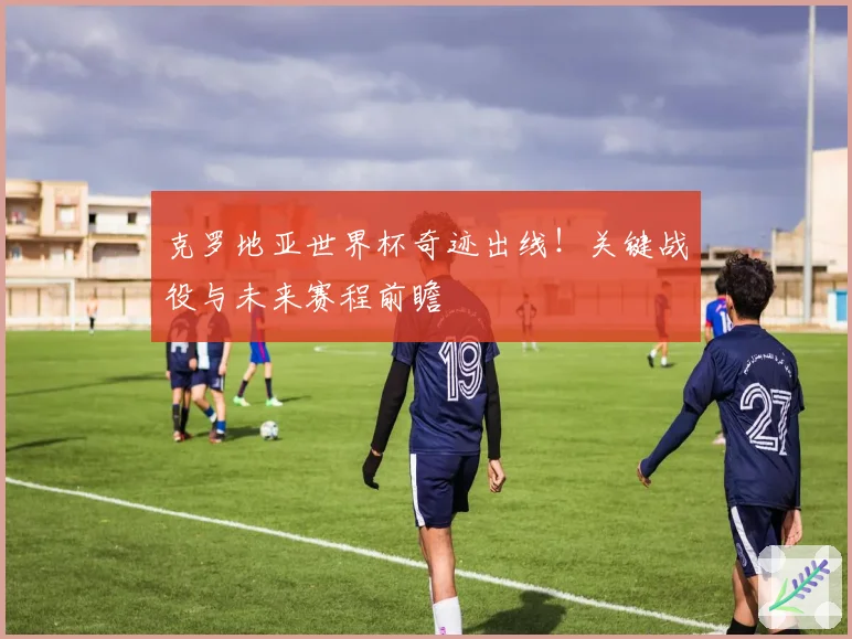 克罗地亚世界杯奇迹出线!关键战役与未来赛程前瞻