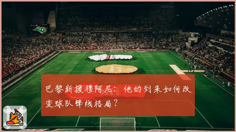 巴黎新援穆阿尼：他的到来如何改变球队锋线格局？