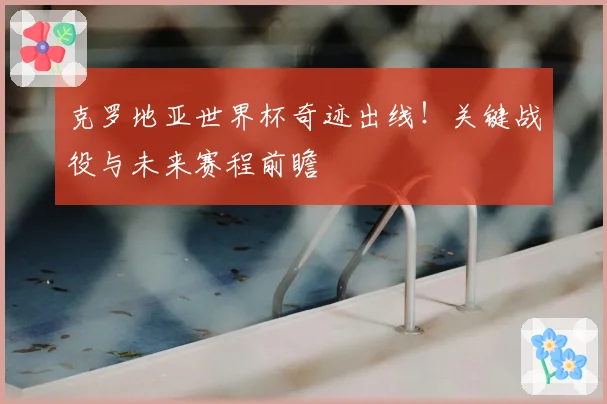 克罗地亚世界杯奇迹出线!关键战役与未来赛程前瞻