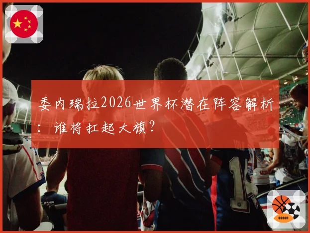 委内瑞拉2026世界杯潜在阵容解析:谁将扛起大旗?